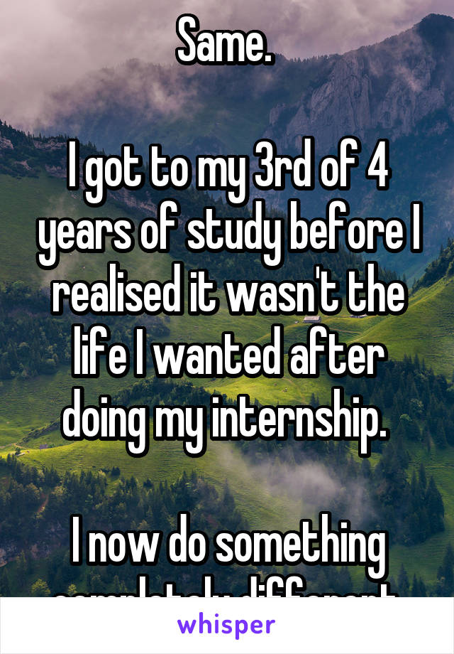 Same. 

I got to my 3rd of 4 years of study before I realised it wasn't the life I wanted after doing my internship. 

I now do something completely different.