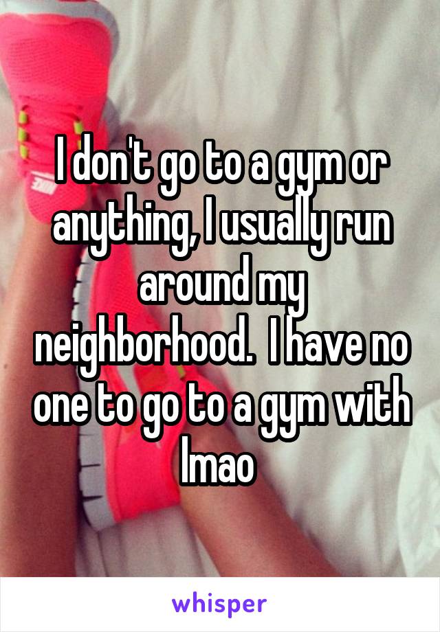I don't go to a gym or anything, I usually run around my neighborhood.  I have no one to go to a gym with lmao 