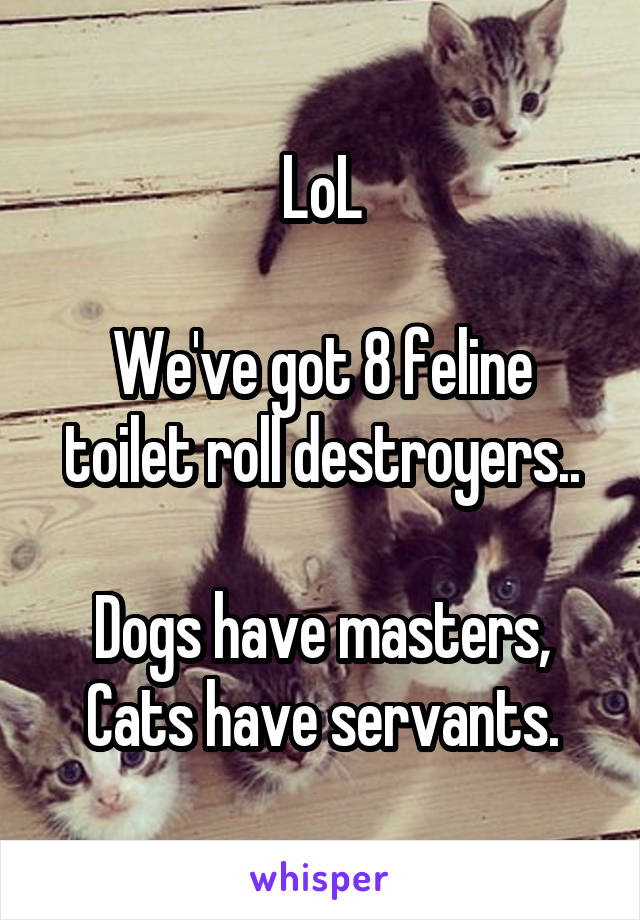 LoL

We've got 8 feline toilet roll destroyers..

Dogs have masters,
Cats have servants.