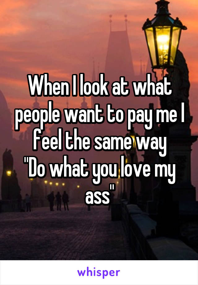 When I look at what people want to pay me I feel the same way
"Do what you love my ass"