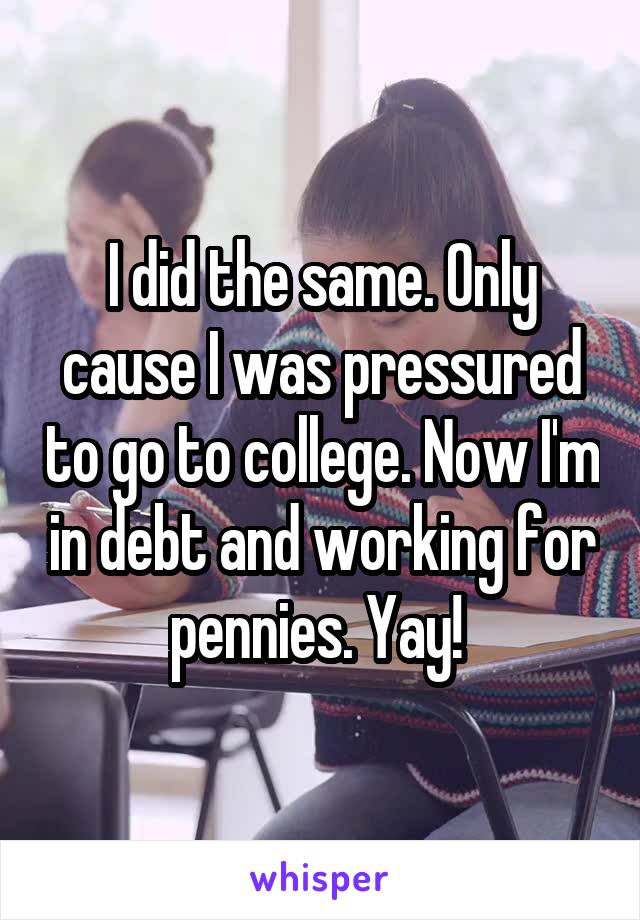 I did the same. Only cause I was pressured to go to college. Now I'm in debt and working for pennies. Yay! 