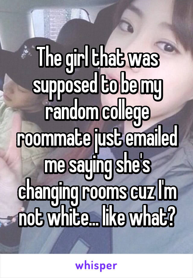 The girl that was supposed to be my random college roommate just emailed me saying she's changing rooms cuz I'm not white... like what?