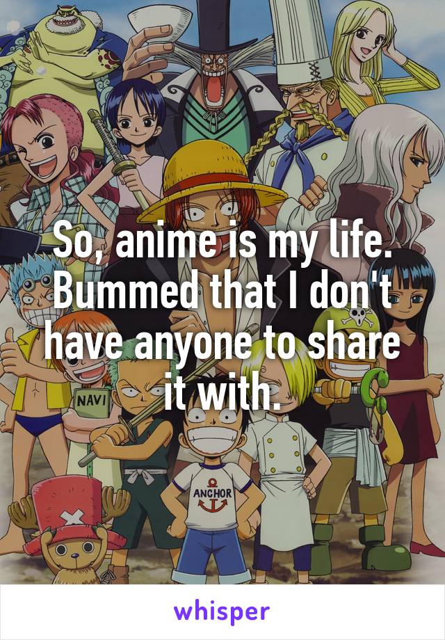 So, anime is my life. Bummed that I don't have anyone to share it with.