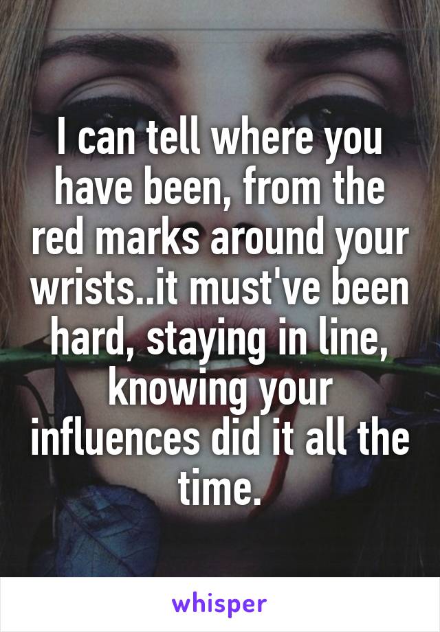 I can tell where you have been, from the red marks around your wrists..it must've been hard, staying in line, knowing your influences did it all the time.