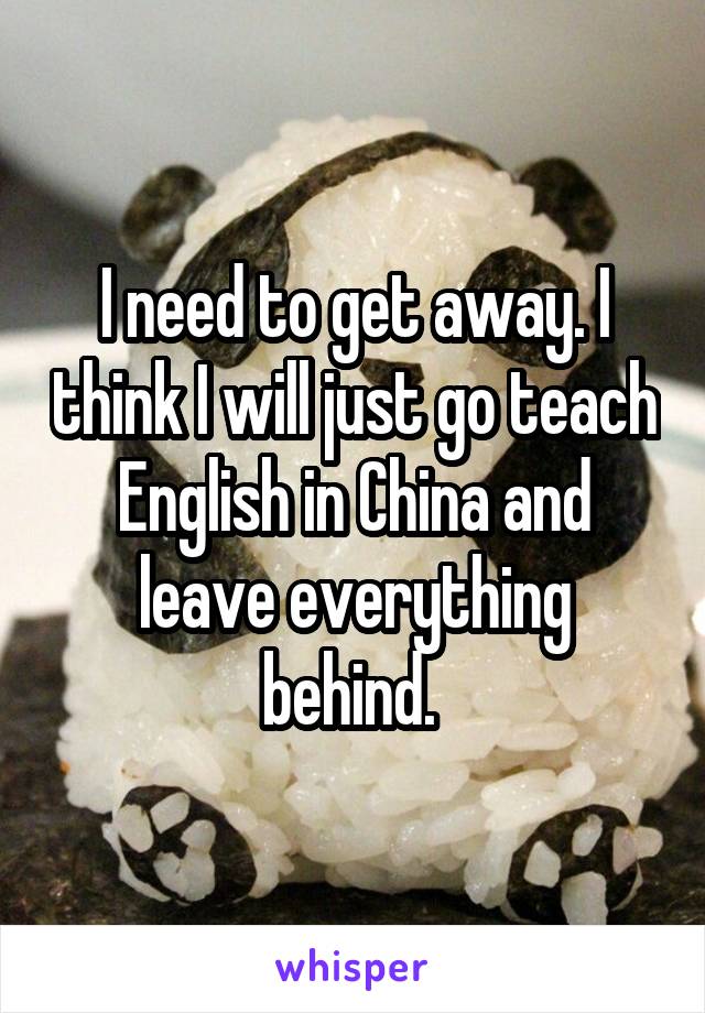 I need to get away. I think I will just go teach English in China and leave everything behind. 