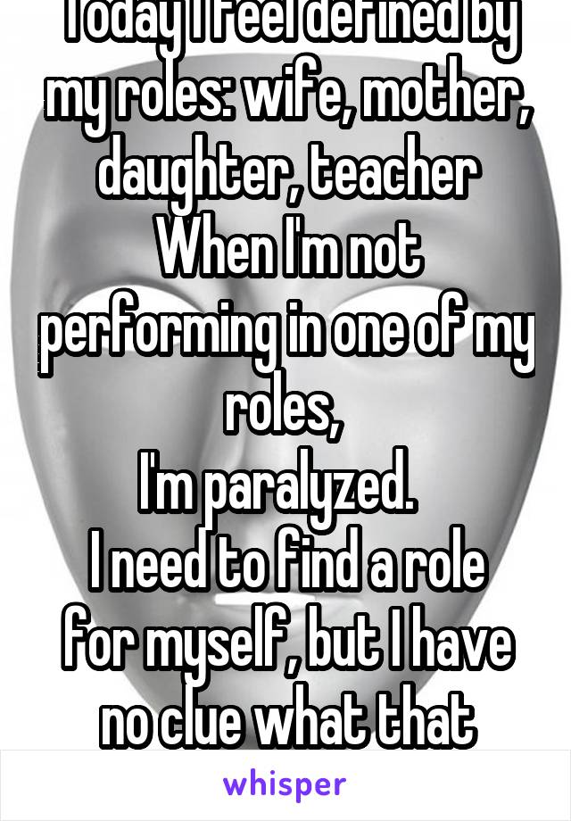 Today I feel defined by my roles: wife, mother, daughter, teacher
When I'm not performing in one of my roles, 
I'm paralyzed.  
I need to find a role for myself, but I have no clue what that might be