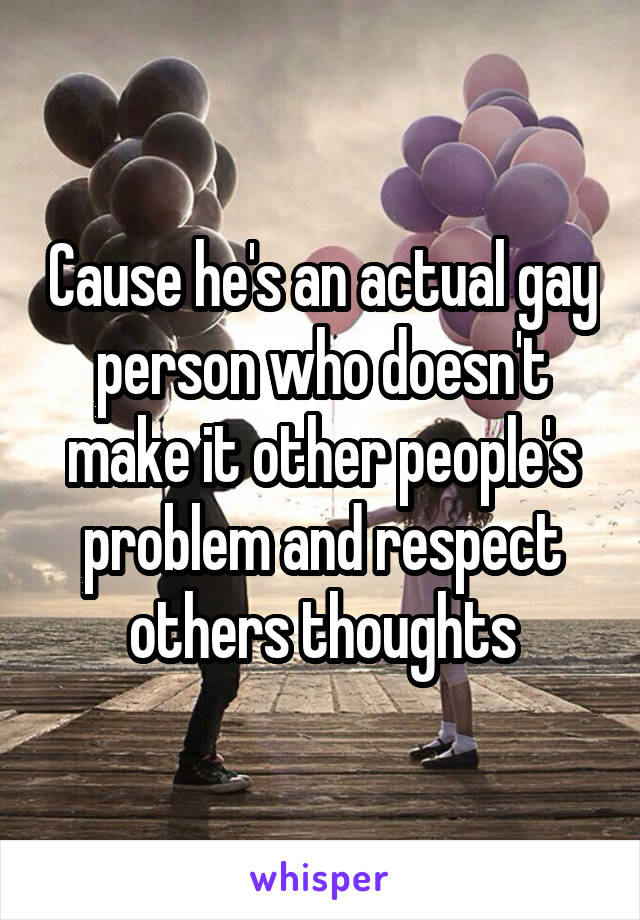 Cause he's an actual gay person who doesn't make it other people's problem and respect others thoughts