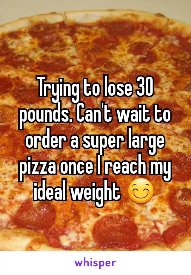 Trying to lose 30 pounds. Can't wait to order a super large pizza once I reach my ideal weight 😊