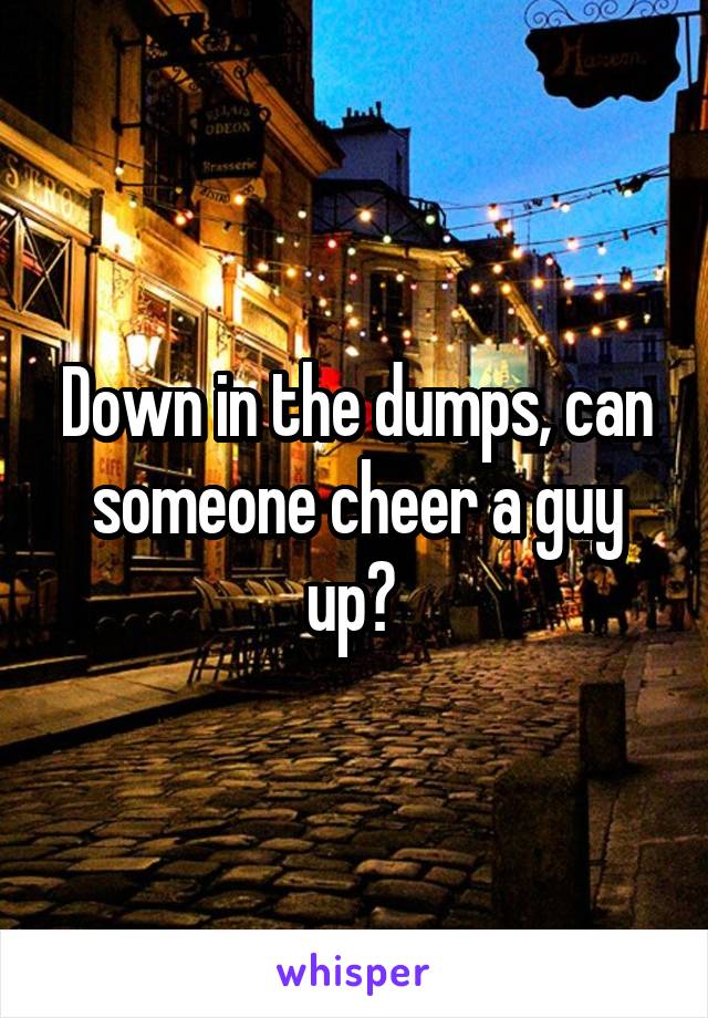 Down in the dumps, can someone cheer a guy up? 