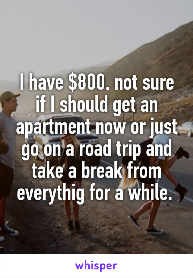 I have $800. not sure if I should get an apartment now or just go on a road trip and take a break from everythig for a while. 