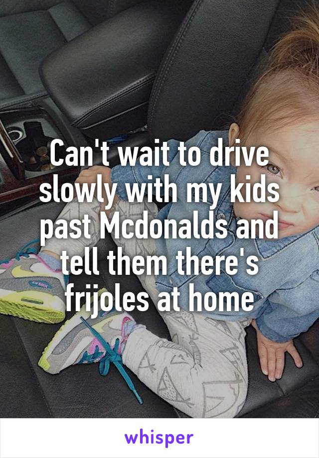 Can't wait to drive slowly with my kids past Mcdonalds and tell them there's frijoles at home