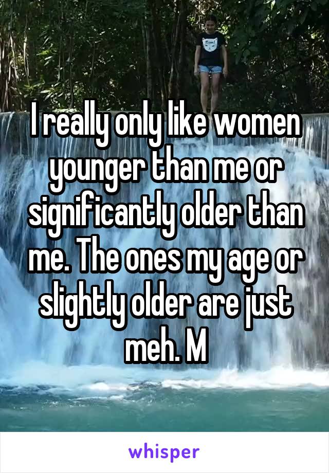 I really only like women younger than me or significantly older than me. The ones my age or slightly older are just meh. M