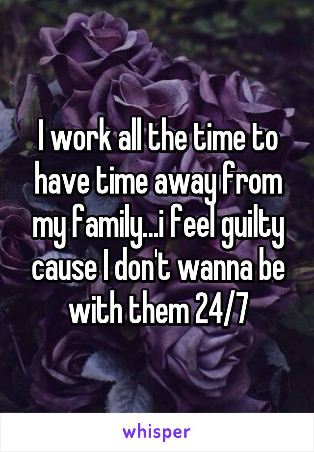 I work all the time to have time away from my family...i feel guilty cause I don't wanna be with them 24/7