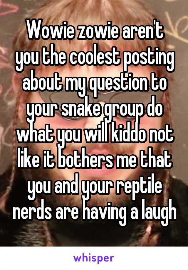 Wowie zowie aren't you the coolest posting about my question to your snake group do what you will kiddo not like it bothers me that you and your reptile nerds are having a laugh 