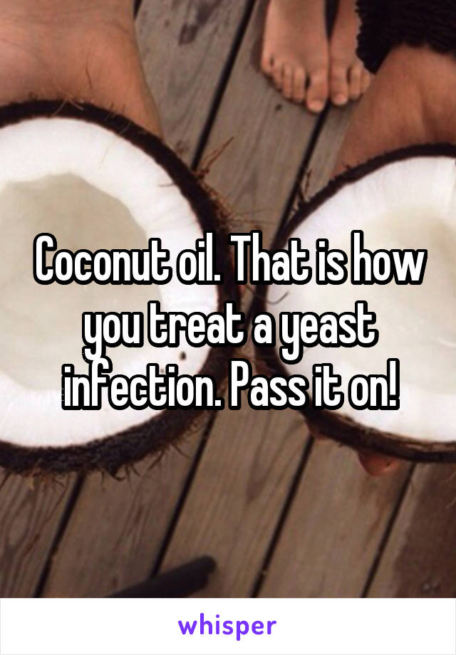 Coconut oil. That is how you treat a yeast infection. Pass it on!