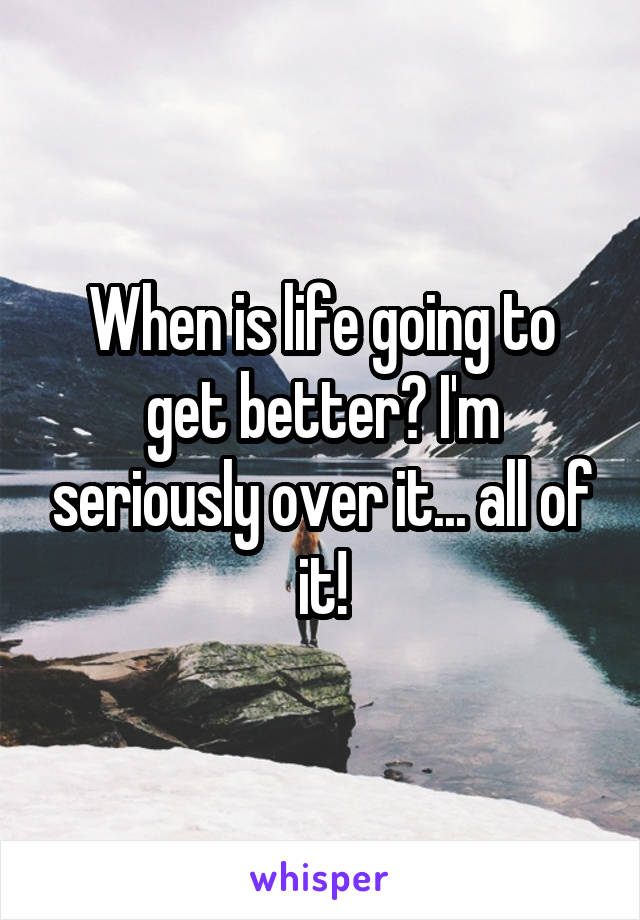 When is life going to get better? I'm seriously over it... all of it!