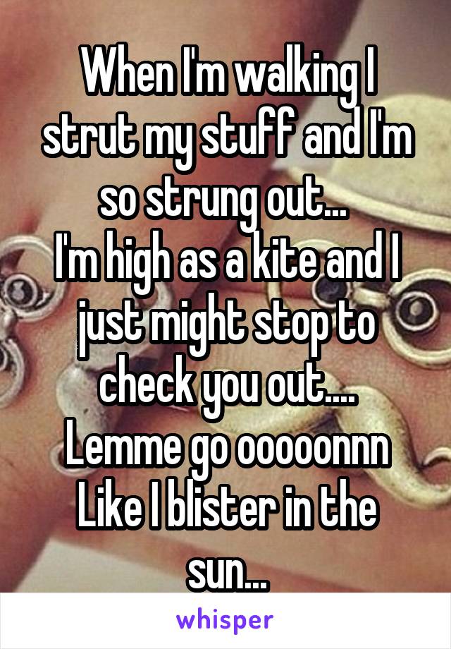 When I'm walking I strut my stuff and I'm so strung out... 
I'm high as a kite and I just might stop to check you out....
Lemme go ooooonnn
Like I blister in the sun...