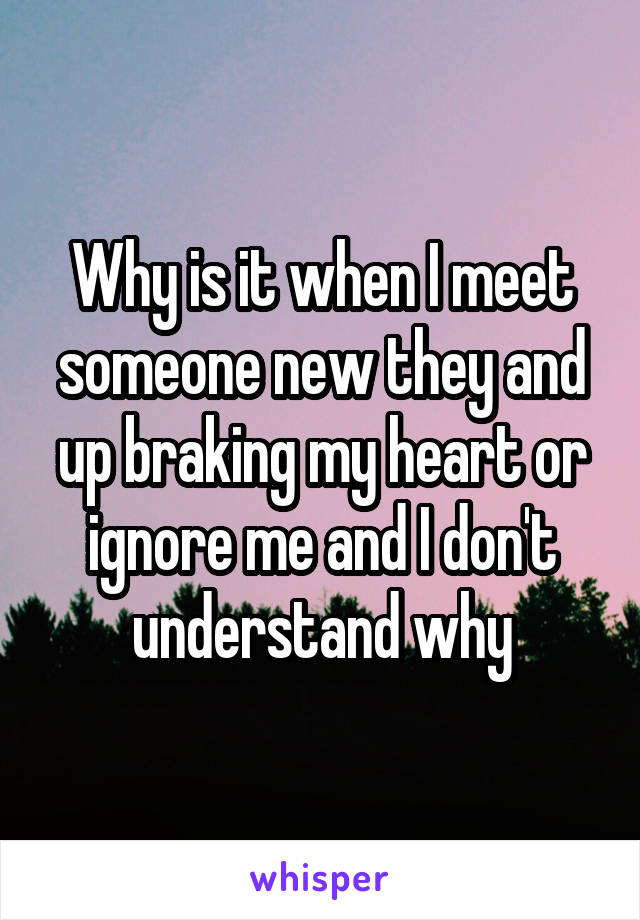 Why is it when I meet someone new they and up braking my heart or ignore me and I don't understand why