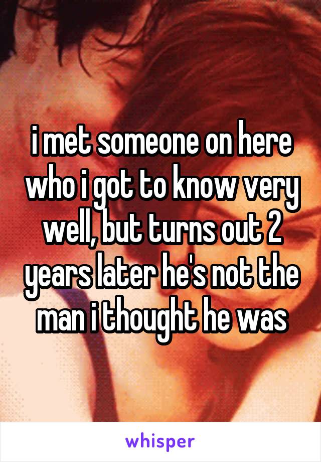 i met someone on here who i got to know very well, but turns out 2 years later he's not the man i thought he was