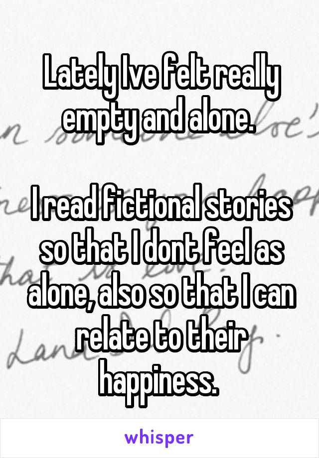 Lately Ive felt really empty and alone. 

I read fictional stories so that I dont feel as alone, also so that I can relate to their happiness. 