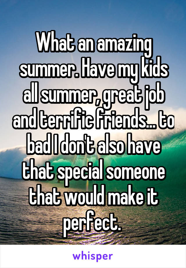 What an amazing summer. Have my kids all summer, great job and terrific friends... to bad I don't also have that special someone that would make it perfect. 