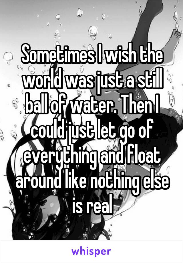 Sometimes I wish the world was just a still ball of water. Then I could just let go of everything and float around like nothing else is real