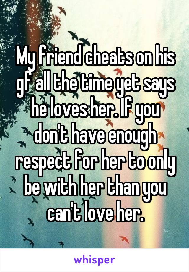 My friend cheats on his gf all the time yet says he loves her. If you don't have enough respect for her to only be with her than you can't love her.