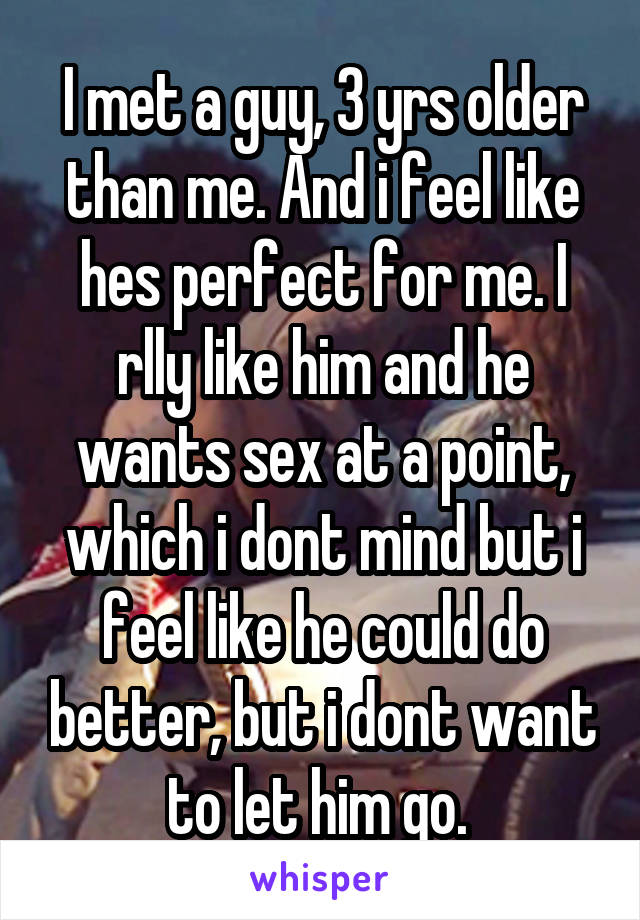 I met a guy, 3 yrs older than me. And i feel like hes perfect for me. I rlly like him and he wants sex at a point, which i dont mind but i feel like he could do better, but i dont want to let him go. 