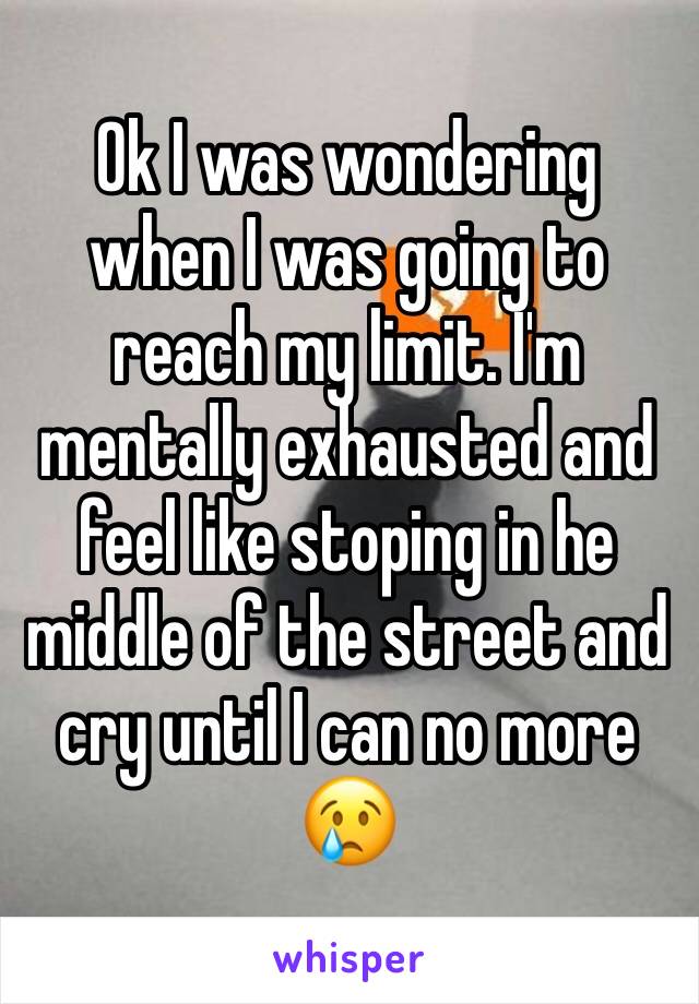 Ok I was wondering when I was going to reach my limit. I'm mentally exhausted and feel like stoping in he middle of the street and cry until I can no more 😢