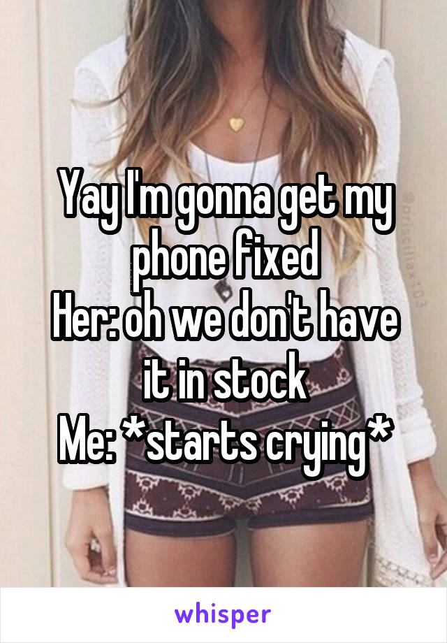 Yay I'm gonna get my phone fixed
Her: oh we don't have it in stock
Me: *starts crying*