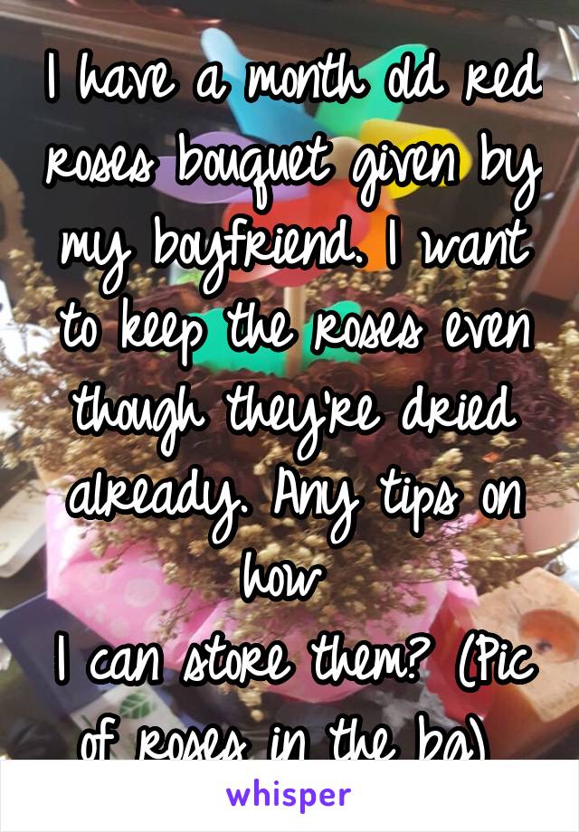 I have a month old red roses bouquet given by my boyfriend. I want to keep the roses even though they're dried already. Any tips on how 
I can store them? (Pic of roses in the bg) 