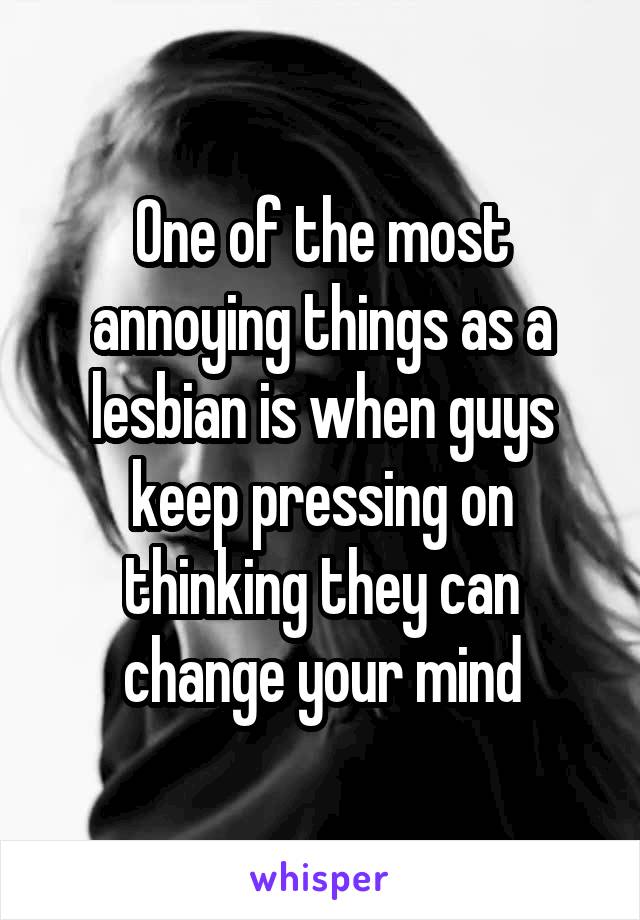 One of the most annoying things as a lesbian is when guys keep pressing on thinking they can change your mind