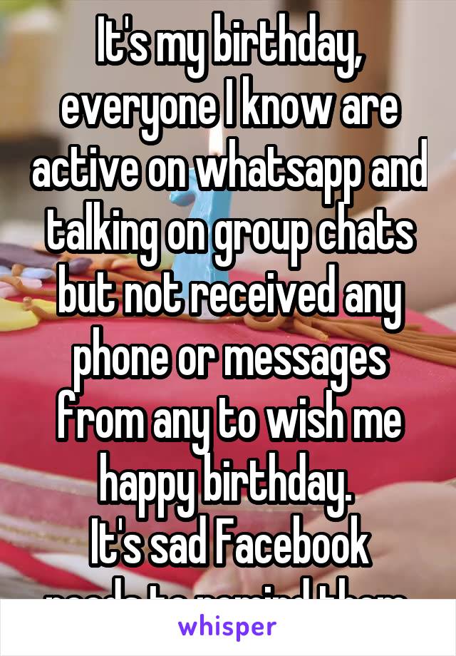 It's my birthday, everyone I know are active on whatsapp and talking on group chats but not received any phone or messages from any to wish me happy birthday. 
It's sad Facebook needs to remind them 