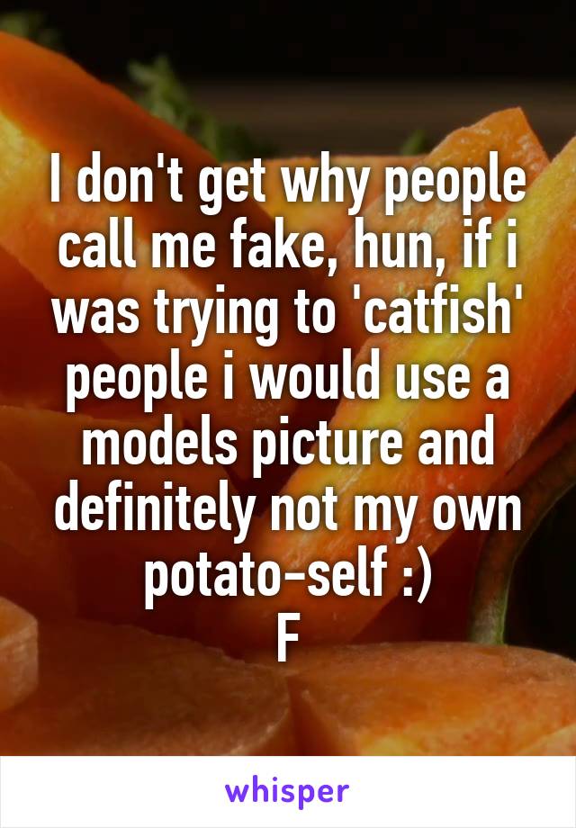 I don't get why people call me fake, hun, if i was trying to 'catfish' people i would use a models picture and definitely not my own potato-self :)
F