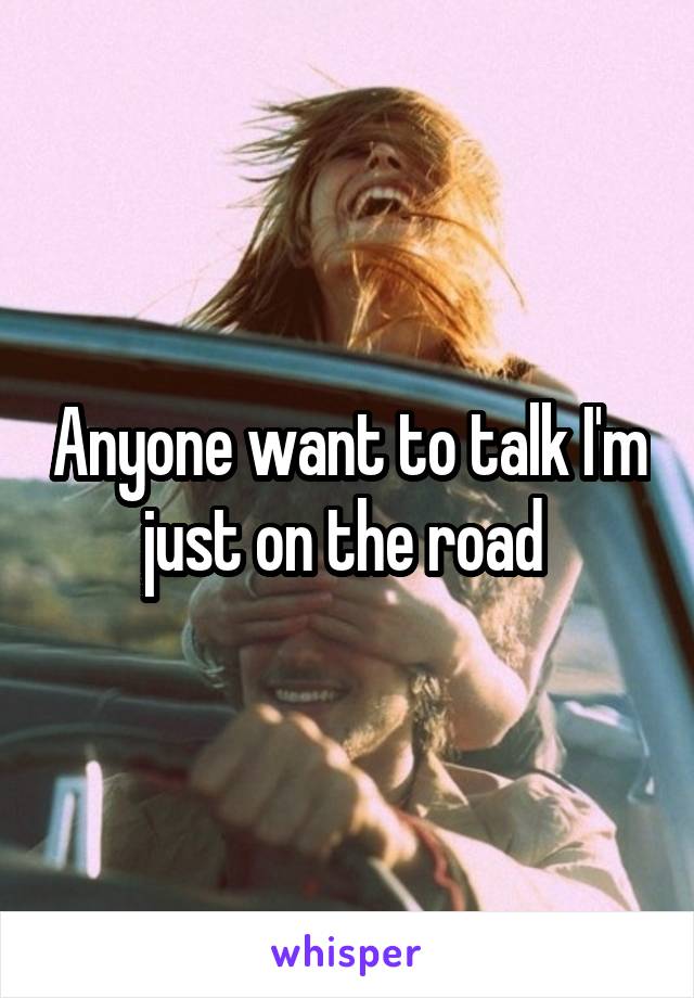 Anyone want to talk I'm just on the road 