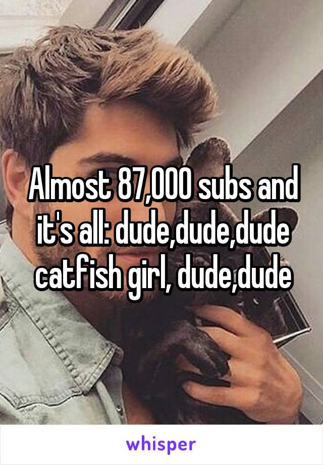 Almost 87,000 subs and it's all: dude,dude,dude catfish girl, dude,dude