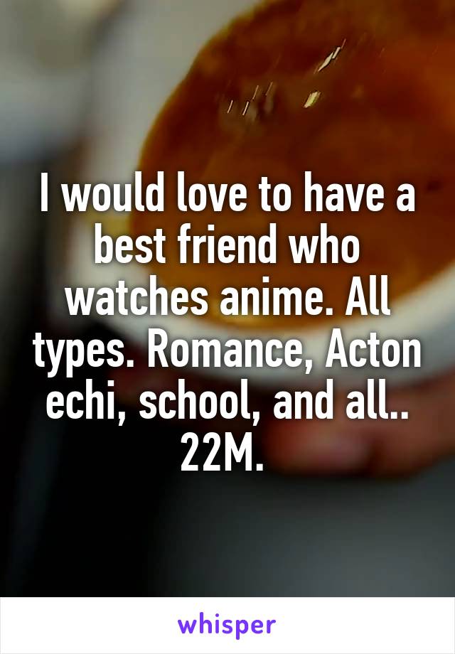 I would love to have a best friend who watches anime. All types. Romance, Acton echi, school, and all.. 22M. 