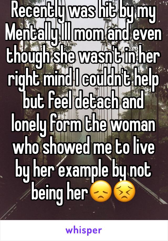 Recently was hit by my Mentally Ill mom and even though she wasn't in her right mind I couldn't help but feel detach and lonely form the woman who showed me to live by her example by not being her😞😣