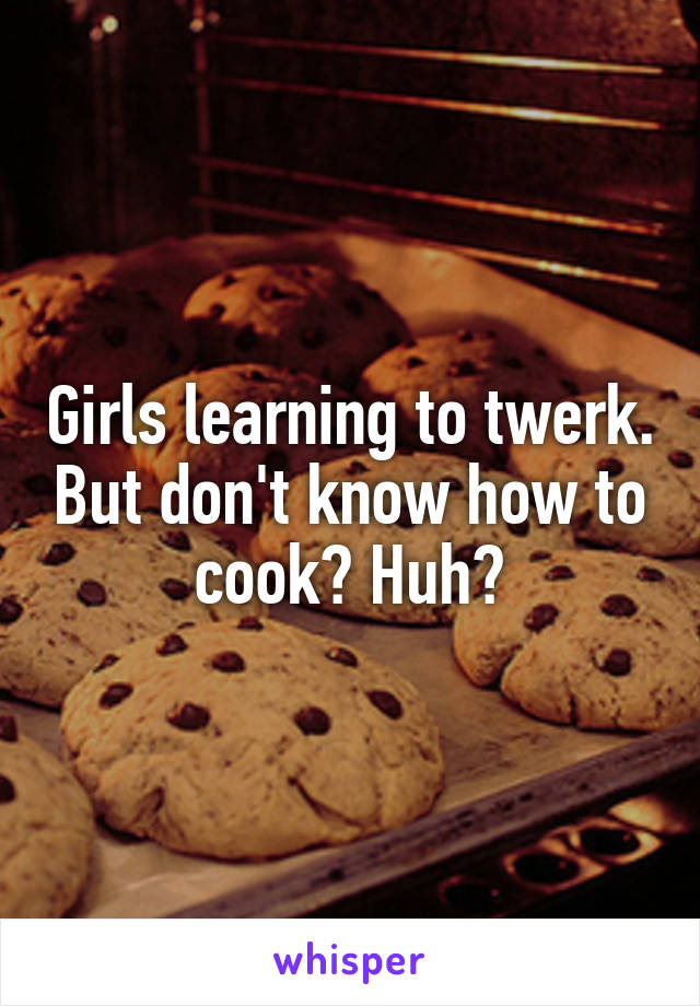 Girls learning to twerk. But don't know how to cook? Huh?