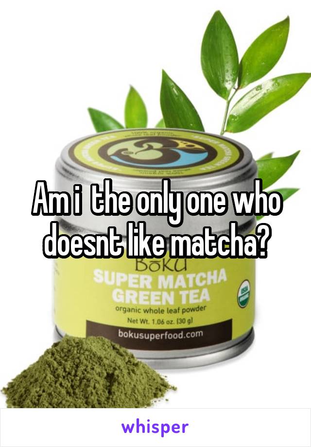 Am i  the only one who doesnt like matcha?