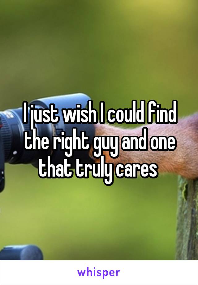 I just wish I could find the right guy and one that truly cares 