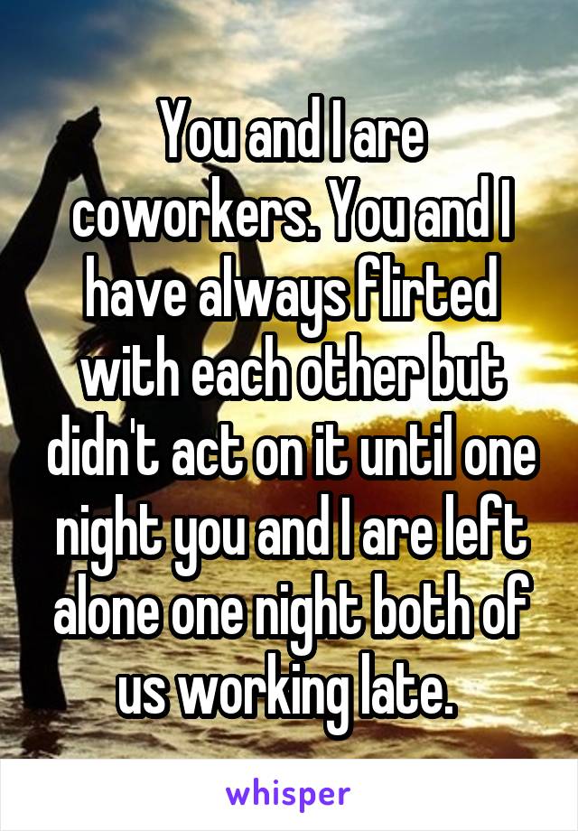 You and I are coworkers. You and I have always flirted with each other but didn't act on it until one night you and I are left alone one night both of us working late. 