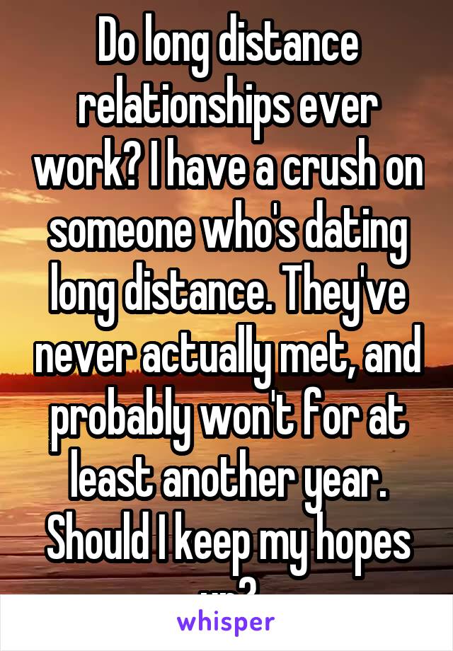 Do long distance relationships ever work? I have a crush on someone who's dating long distance. They've never actually met, and probably won't for at least another year. Should I keep my hopes up?