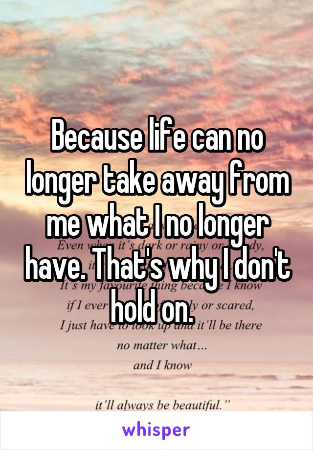 Because life can no longer take away from me what I no longer have. That's why I don't hold on.  