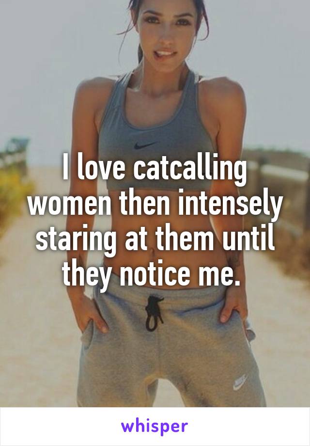 I love catcalling women then intensely staring at them until they notice me. 