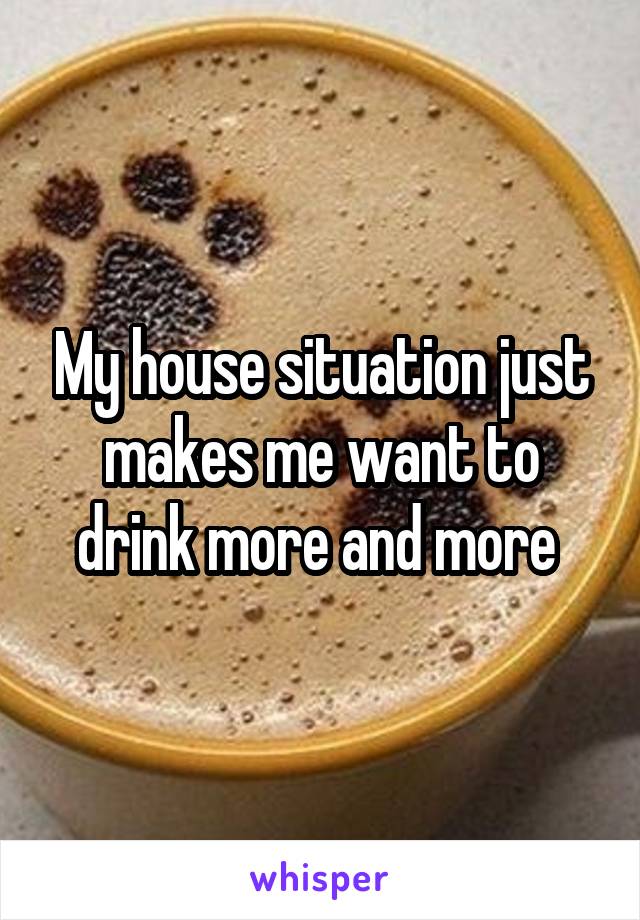 My house situation just makes me want to drink more and more 