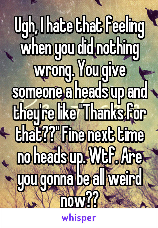 Ugh, I hate that feeling when you did nothing wrong. You give someone a heads up and they're like "Thanks for that??" Fine next time no heads up. Wtf. Are you gonna be all weird now??