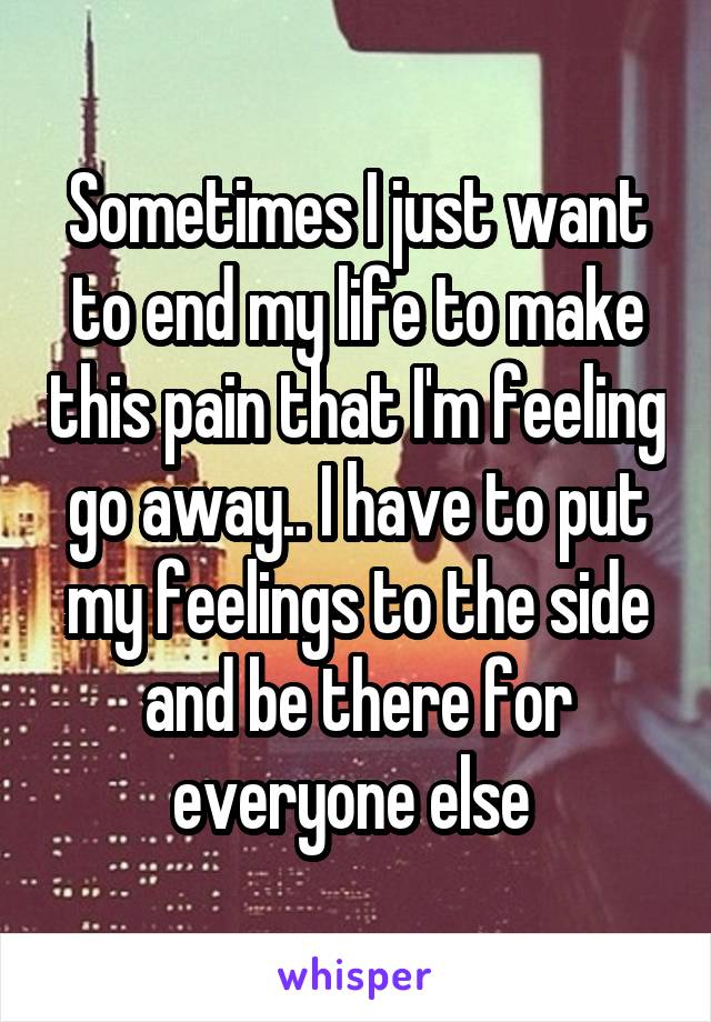 Sometimes I just want to end my life to make this pain that I'm feeling go away.. I have to put my feelings to the side and be there for everyone else 