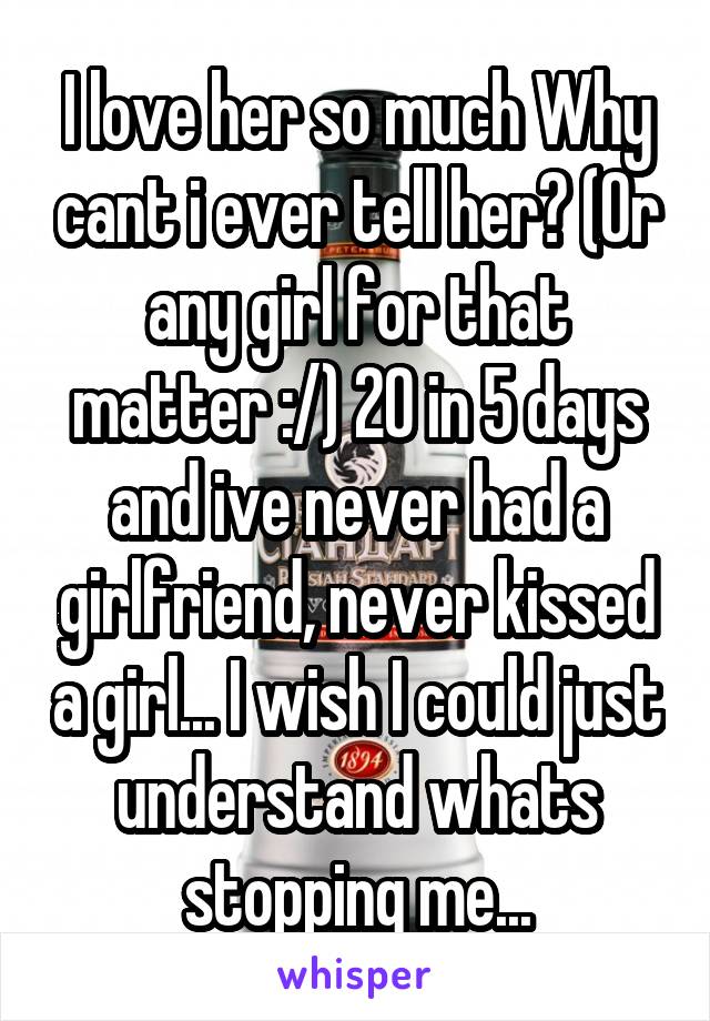 I love her so much Why cant i ever tell her? (Or any girl for that matter :/) 20 in 5 days and ive never had a girlfriend, never kissed a girl... I wish I could just understand whats stopping me...