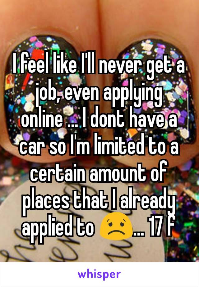 I feel like I'll never get a job, even applying online ... I dont have a car so I'm limited to a certain amount of places that I already applied to 😟... 17 f